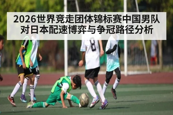 2026世界竞走团体锦标赛中国男队对日本配速博弈与争冠路径分析