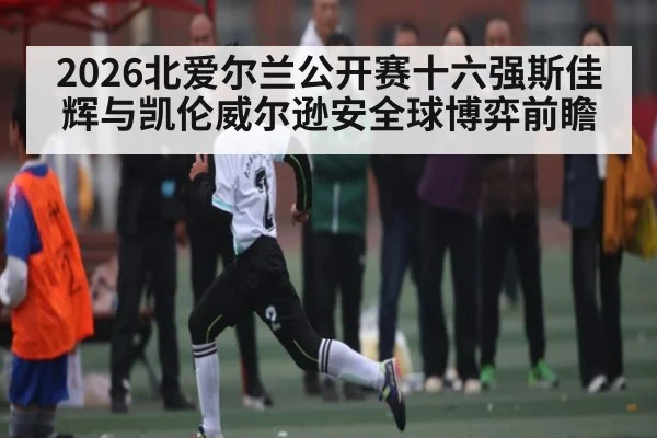2026北爱尔兰公开赛十六强斯佳辉与凯伦威尔逊安全球博弈前瞻